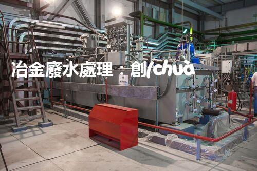 冶金廢水處理：創(chuàng)新技術解決方案！